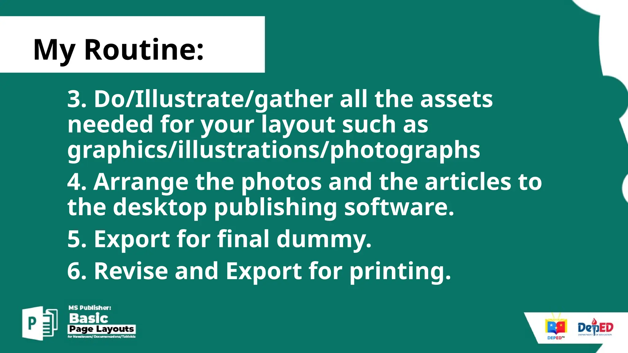 [
My Routine:
3. Do/Illustrate/gather all the assets
needed for your layout such as
graphics/illustrations/photographs
4. Arrange the photos and the articles to
the desktop publishing software.
5. Export for final dummy.
6. Revise and Export for printing.
 