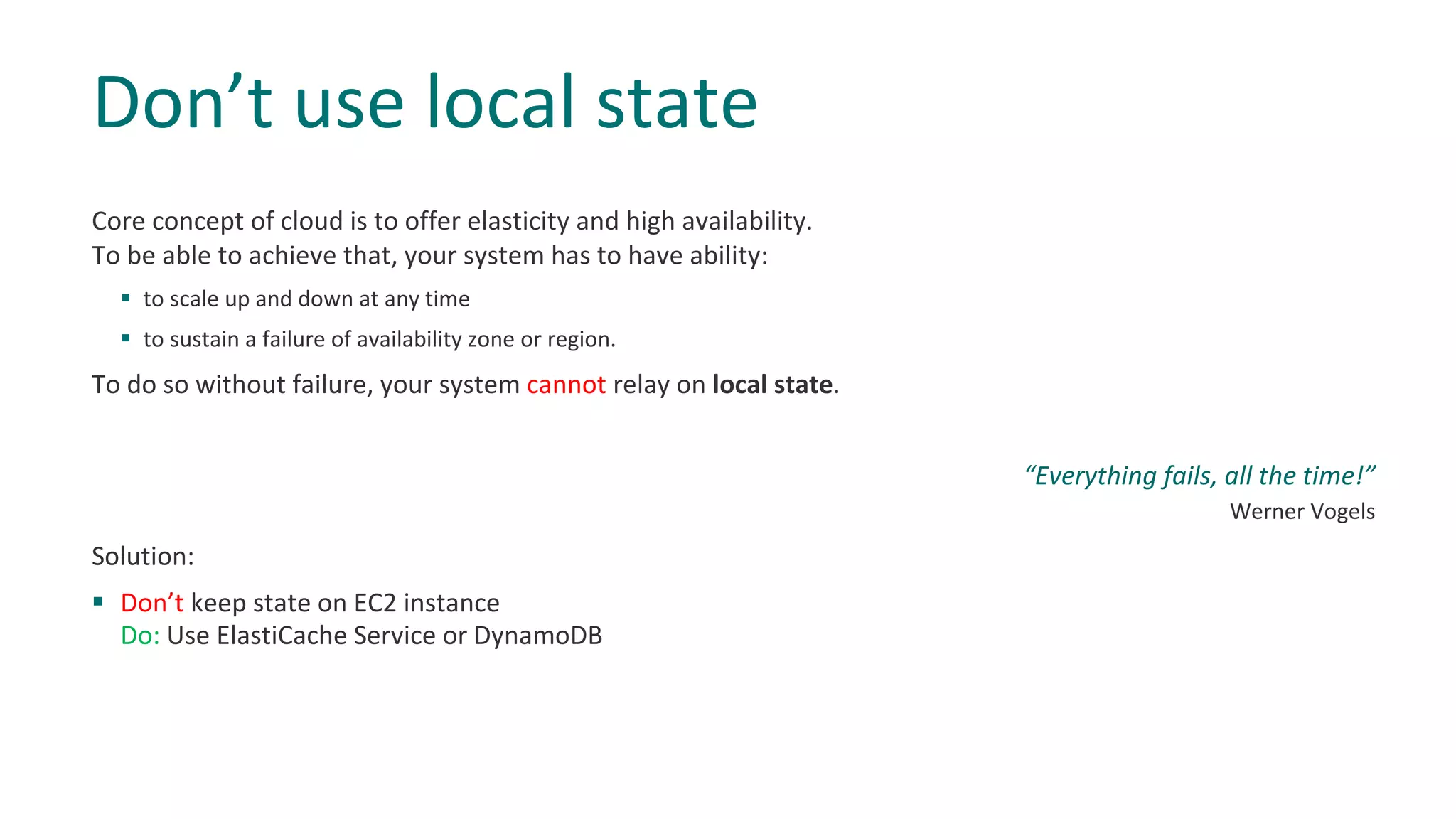 Core concept of cloud is to offer elasticity and high availability.
To be able to achieve that, your system has to have ability:
§ to scale up and down at any time
§ to sustain a failure of availability zone or region.
To do so without failure, your system cannot relay on local state.
“Everything fails, all the time!”
Werner Vogels
Solution:
§ Don’t keep state on EC2 instance
Do: Use ElastiCache Service or DynamoDB
Don’t use local state
 