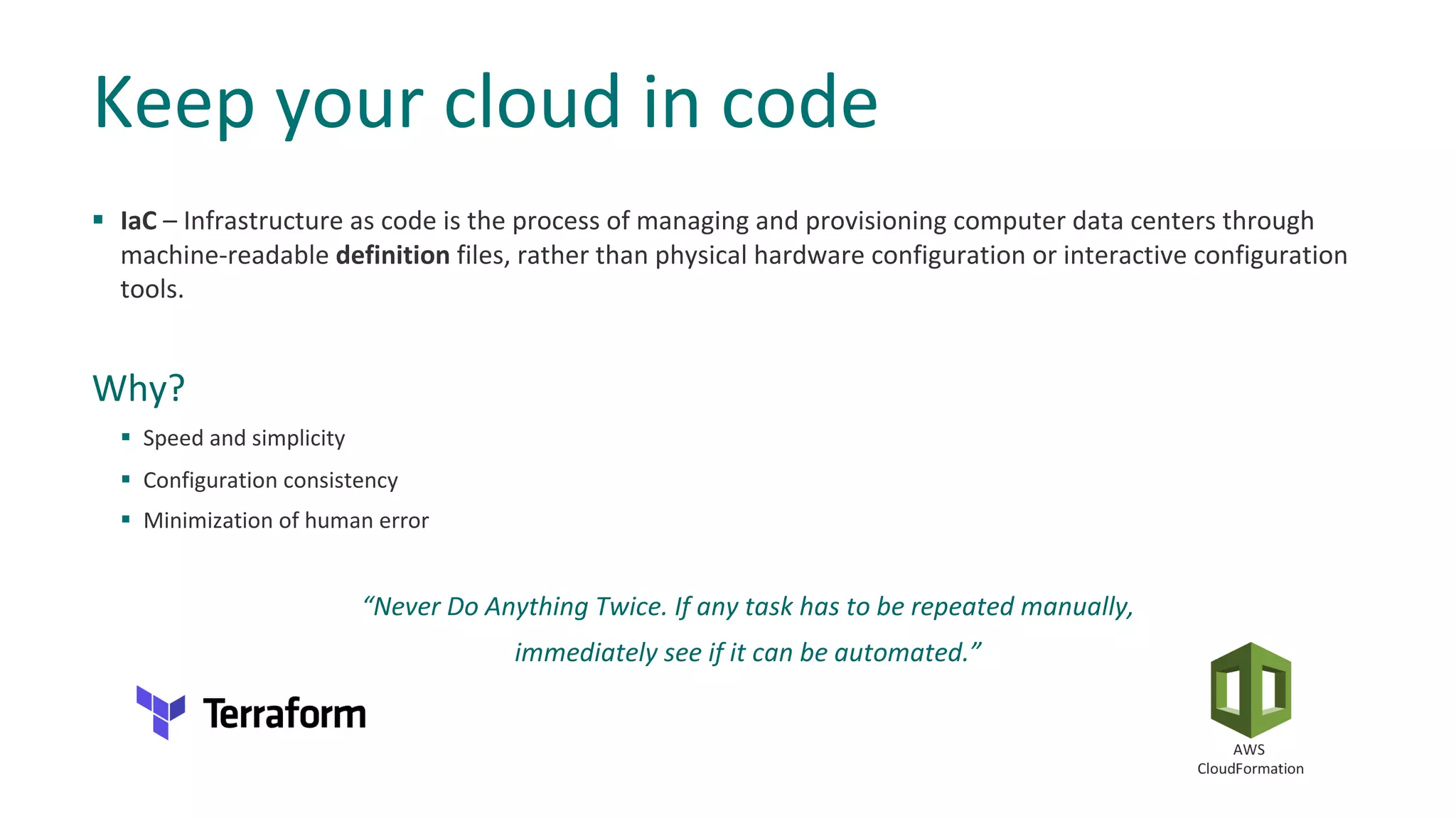§ IaC – Infrastructure as code is the process of managing and provisioning computer data centers through
machine-readable definition files, rather than physical hardware configuration or interactive configuration
tools.
Why?
§ Speed and simplicity
§ Configuration consistency
§ Minimization of human error
“Never Do Anything Twice. If any task has to be repeated manually,
immediately see if it can be automated.”
Keep your cloud in code
 