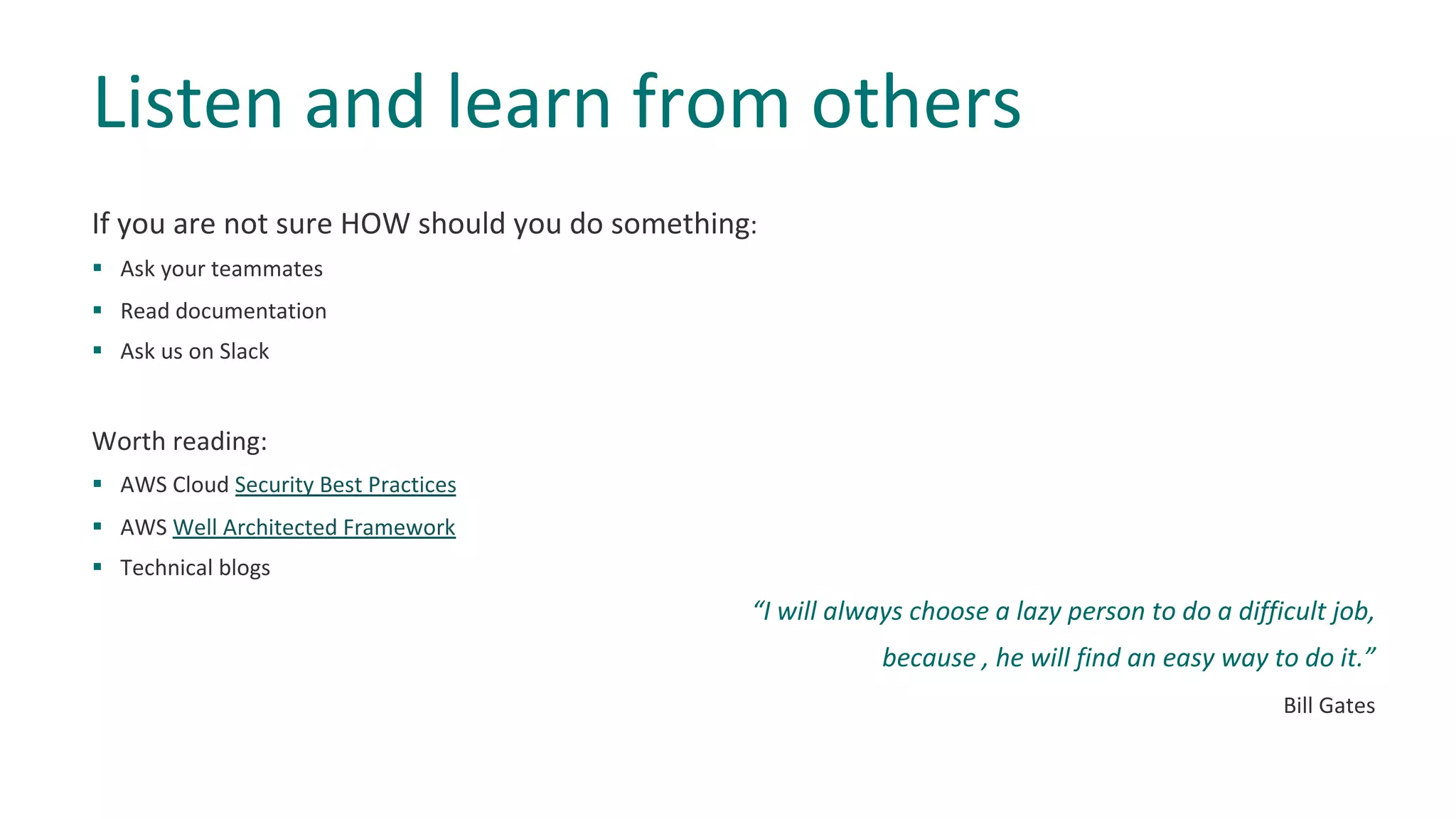 If you are not sure HOW should you do something:
§ Ask your teammates
§ Read documentation
§ Ask us on Slack
Worth reading:
§ AWS Cloud Security Best Practices
§ AWS Well Architected Framework
§ Technical blogs
“I will always choose a lazy person to do a difficult job,
because , he will find an easy way to do it.”
Bill Gates
Listen and learn from others
 