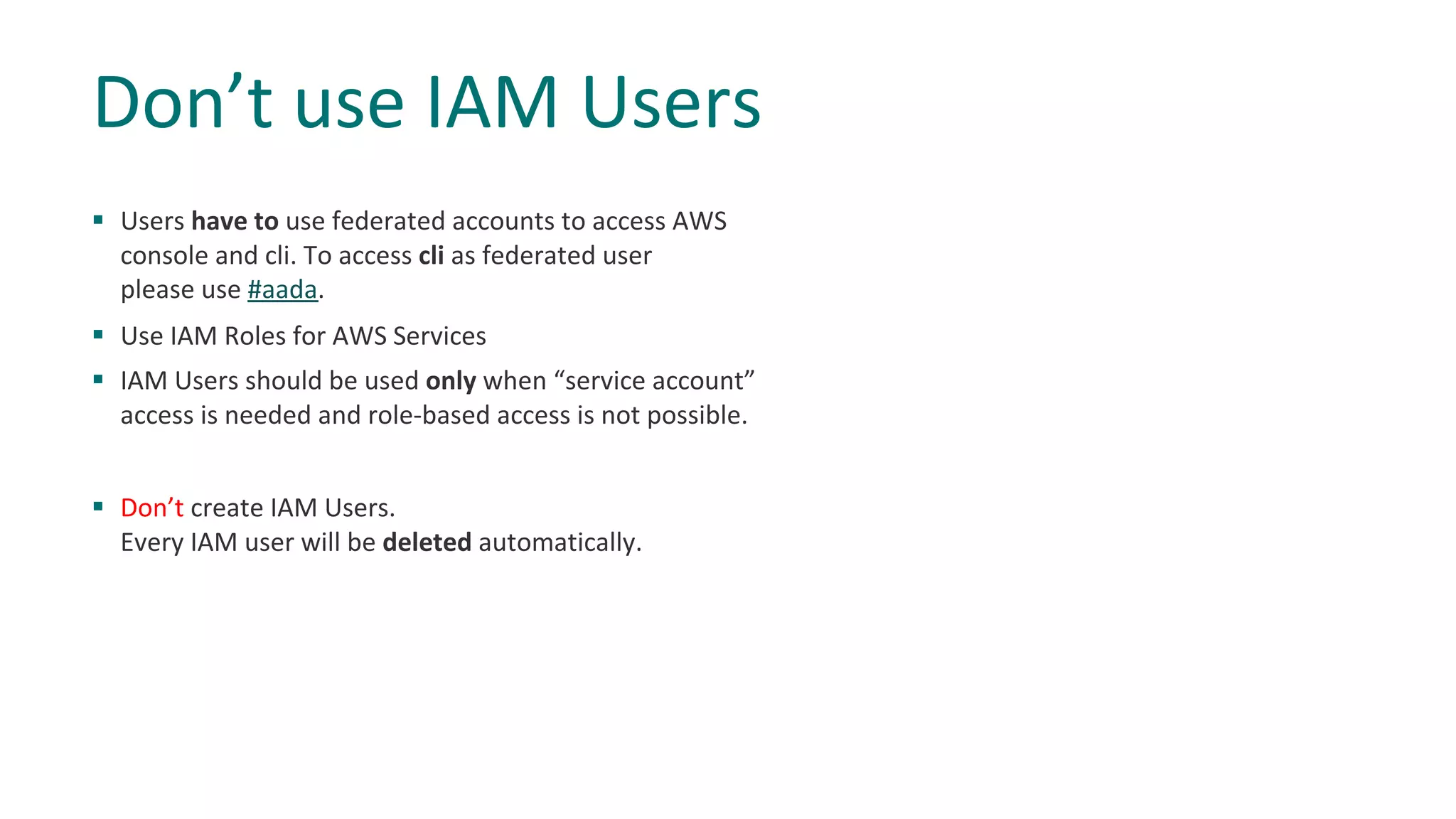§ Users have to use federated accounts to access AWS
console and cli. To access cli as federated user
please use #aada.
§ Use IAM Roles for AWS Services
§ IAM Users should be used only when “service account”
access is needed and role-based access is not possible.
§ Don’t create IAM Users.
Every IAM user will be deleted automatically.
Don’t use IAM Users
 