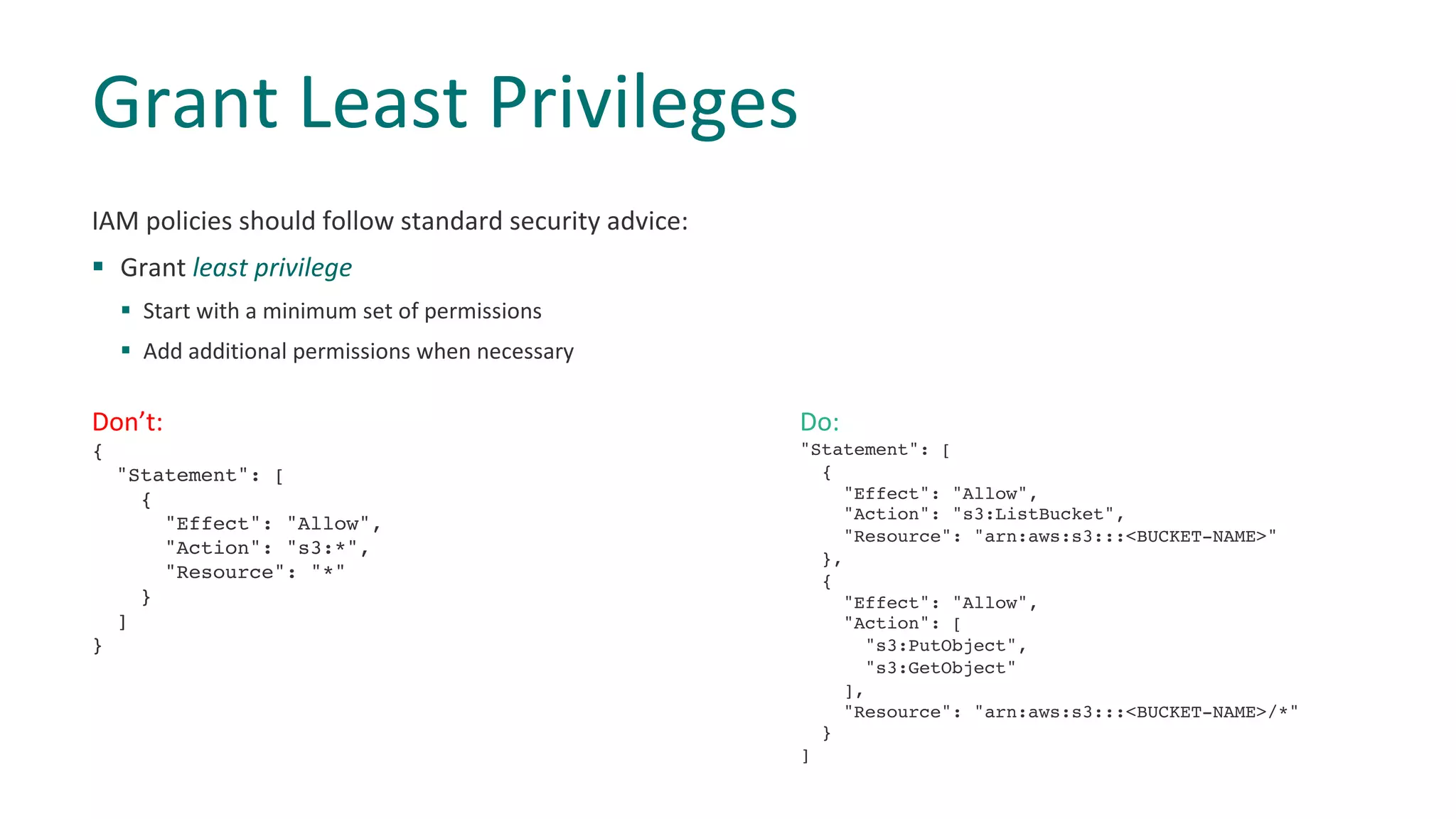IAM policies should follow standard security advice:
§ Grant least privilege
§ Start with a minimum set of permissions
§ Add additional permissions when necessary
Grant Least Privileges
Don’t:
{
"Statement": [
{
"Effect": "Allow",
"Action": "s3:*",
"Resource": "*"
}
]
}
Do:
"Statement": [
{
"Effect": "Allow",
"Action": "s3:ListBucket",
"Resource": "arn:aws:s3:::<BUCKET-NAME>"
},
{
"Effect": "Allow",
"Action": [
"s3:PutObject",
"s3:GetObject"
],
"Resource": "arn:aws:s3:::<BUCKET-NAME>/*"
}
]
 