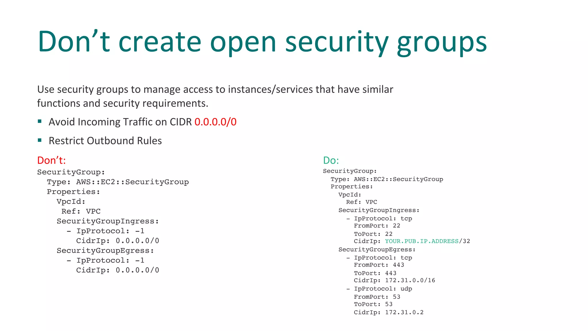 Use security groups to manage access to instances/services that have similar
functions and security requirements.
§ Avoid Incoming Traffic on CIDR 0.0.0.0/0
§ Restrict Outbound Rules
Don’t create open security groups
Don’t:
SecurityGroup:
Type: AWS::EC2::SecurityGroup
Properties:
VpcId:
Ref: VPC
SecurityGroupIngress:
- IpProtocol: -1
CidrIp: 0.0.0.0/0
SecurityGroupEgress:
- IpProtocol: -1
CidrIp: 0.0.0.0/0
Do:
SecurityGroup:
Type: AWS::EC2::SecurityGroup
Properties:
VpcId:
Ref: VPC
SecurityGroupIngress:
- IpProtocol: tcp
FromPort: 22
ToPort: 22
CidrIp: YOUR.PUB.IP.ADDRESS/32
SecurityGroupEgress:
- IpProtocol: tcp
FromPort: 443
ToPort: 443
CidrIp: 172.31.0.0/16
- IpProtocol: udp
FromPort: 53
ToPort: 53
CidrIp: 172.31.0.2
 