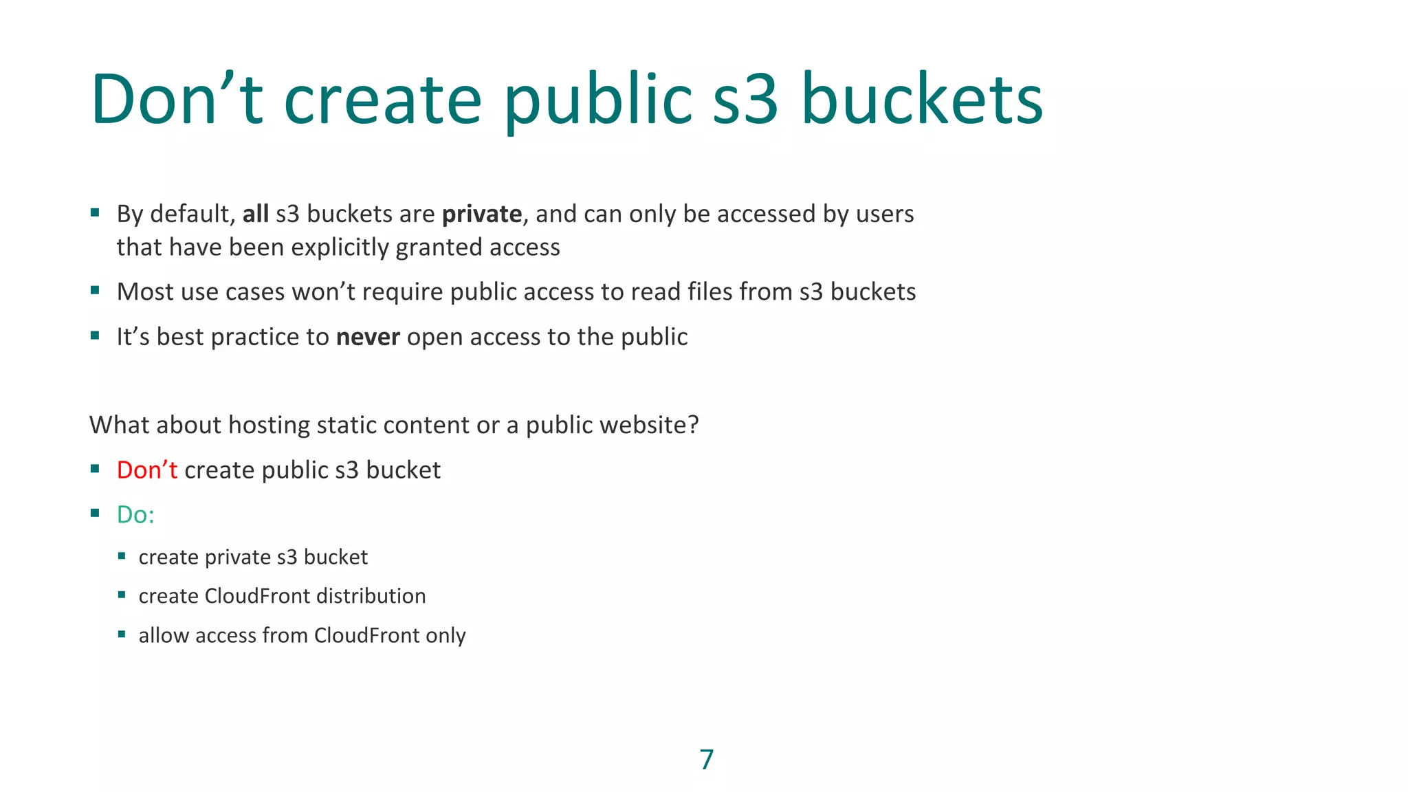 7
§ By default, all s3 buckets are private, and can only be accessed by users
that have been explicitly granted access
§ Most use cases won’t require public access to read files from s3 buckets
§ It’s best practice to never open access to the public
What about hosting static content or a public website?
§ Don’t create public s3 bucket
§ Do:
§ create private s3 bucket
§ create CloudFront distribution
§ allow access from CloudFront only
Don’t create public s3 buckets
 