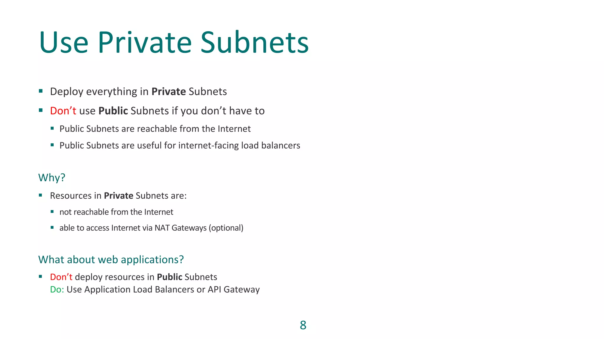 8
§ Deploy everything in Private Subnets
§ Don’t use Public Subnets if you don’t have to
§ Public Subnets are reachable from the Internet
§ Public Subnets are useful for internet-facing load balancers
Why?
§ Resources in Private Subnets are:
§ not reachable from the Internet
§ able to access Internet via NAT Gateways (optional)
What about web applications?
§ Don’t deploy resources in Public Subnets
Do: Use Application Load Balancers or API Gateway
Use Private Subnets
 