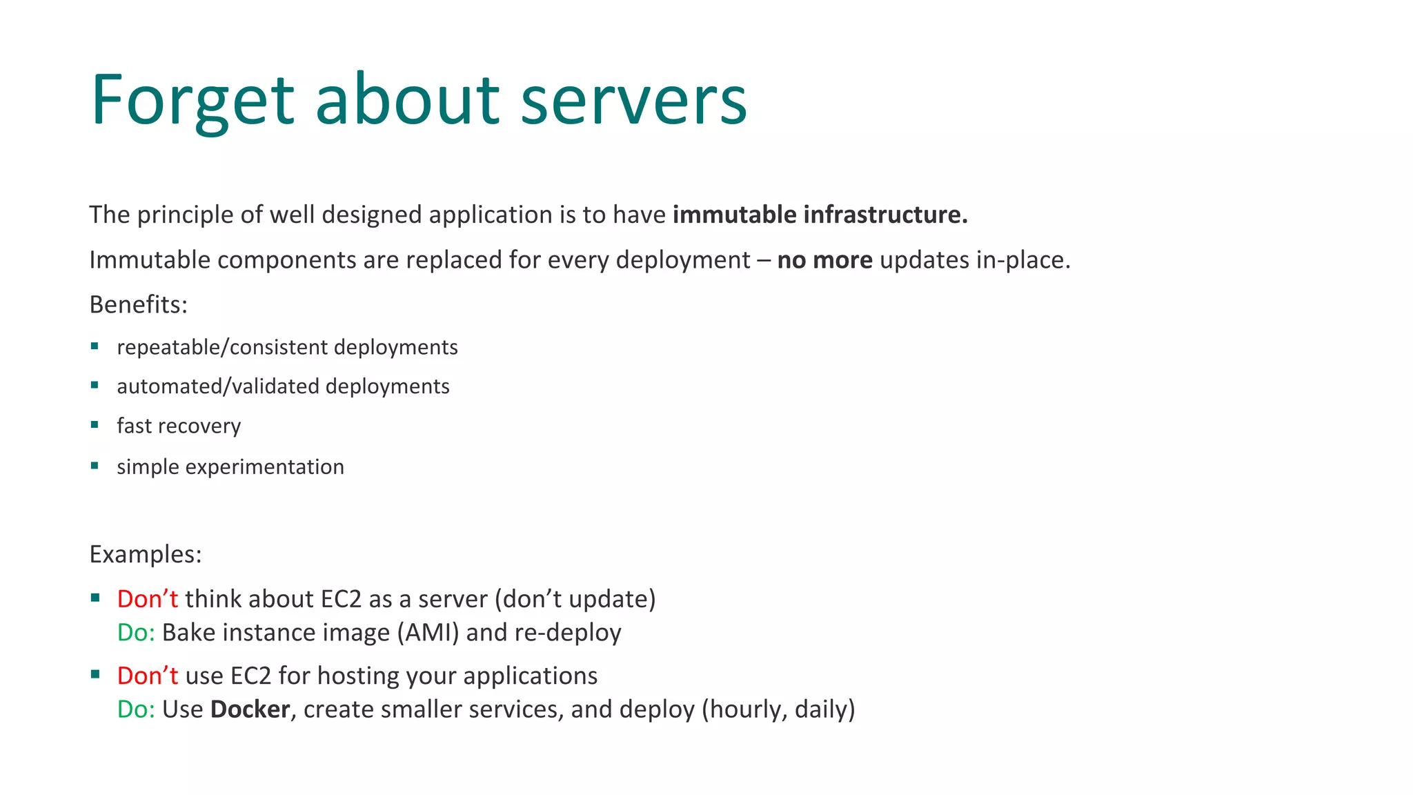 The principle of well designed application is to have immutable infrastructure.
Immutable components are replaced for every deployment – no more updates in-place.
Benefits:
§ repeatable/consistent deployments
§ automated/validated deployments
§ fast recovery
§ simple experimentation
Examples:
§ Don’t think about EC2 as a server (don’t update)
Do: Bake instance image (AMI) and re-deploy
§ Don’t use EC2 for hosting your applications
Do: Use Docker, create smaller services, and deploy (hourly, daily)
Forget about servers
 