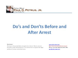www.petruslaw.com
New York Criminal Defense Lawyer
Phone: 212.564.2440/212.385.1961
paul@petruslaw.com
Disclaimer:
The tips in this presentation are general in nature. Please use your
discretion while following them. The author does not guarantee legal
validity of the tips contained herein.
Do’s and Don’ts Before and
After Arrest
 