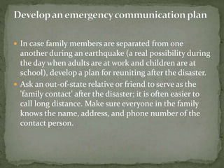  In case family members are separated from one
another during an earthquake (a real possibility during
the day when adults are at work and children are at
school), develop a plan for reuniting after the disaster.
 Ask an out-of-state relative or friend to serve as the
'family contact' after the disaster; it is often easier to
call long distance. Make sure everyone in the family
knows the name, address, and phone number of the
contact person.
 