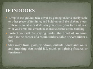  Drop to the ground; take cover by getting under a sturdy table
or other piece of furniture; and hold on until the shaking stops.
If there is no table or desk near you, cover your face and head
with your arms and crouch in an inside corner of the building.
 Protect yourself by staying under the lintel of an inner
door, in the corner of a room, under a table or even under a
bed
 Stay away from glass, windows, outside doors and walls,
and anything that could fall, (such as lighting fixtures or
furniture)
 
