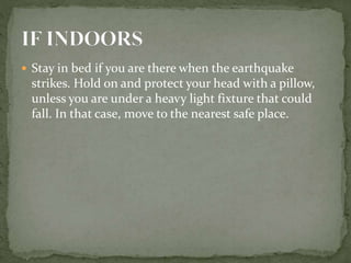  Stay in bed if you are there when the earthquake
strikes. Hold on and protect your head with a pillow,
unless you are under a heavy light fixture that could
fall. In that case, move to the nearest safe place.
 