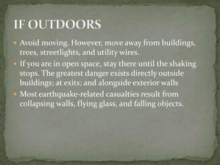  Avoid moving. However, move away from buildings,
trees, streetlights, and utility wires.
 If you are in open space, stay there until the shaking
stops. The greatest danger exists directly outside
buildings; at exits; and alongside exterior walls
 Most earthquake-related casualties result from
collapsing walls, flying glass, and falling objects.
 