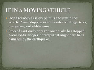  Stop as quickly as safety permits and stay in the
vehicle. Avoid stopping near or under buildings, trees,
overpasses, and utility wires.
 Proceed cautiously once the earthquake has stopped.
Avoid roads, bridges, or ramps that might have been
damaged by the earthquake.
 