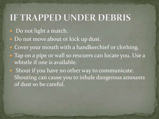  Do not light a match.
 Do not move about or kick up dust.
 Cover your mouth with a handkerchief or clothing.
 Tap on a pipe or wall so rescuers can locate you. Use a
whistle if one is available.
 Shout if you have no other way to communicate.
Shouting can cause you to inhale dangerous amounts
of dust so be careful.
 