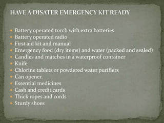 Battery operated torch with extra batteries
 Battery operated radio
 First aid kit and manual
 Emergency food (dry items) and water (packed and sealed)
 Candles and matches in a waterproof container
 Knife
 Chlorine tablets or powdered water purifiers
 Can opener.
 Essential medicines
 Cash and credit cards
 Thick ropes and cords
 Sturdy shoes
 