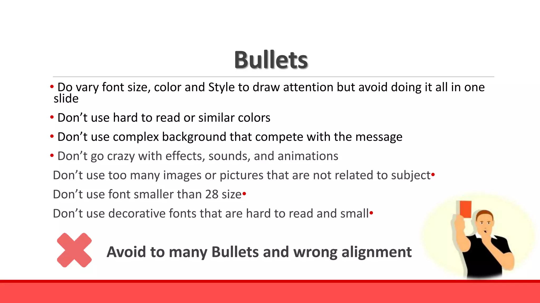 Bullets
• Do vary font size, color and Style to draw attention but avoid doing it all in one
slide
• Don’t use hard to read or similar colors
• Don’t use complex background that compete with the message
• Don’t go crazy with effects, sounds, and animations
•Don’t use too many images or pictures that are not related to subject
•Don’t use font smaller than 28 size
•Don’t use decorative fonts that are hard to read and small
Avoid to many Bullets and wrong alignment
 