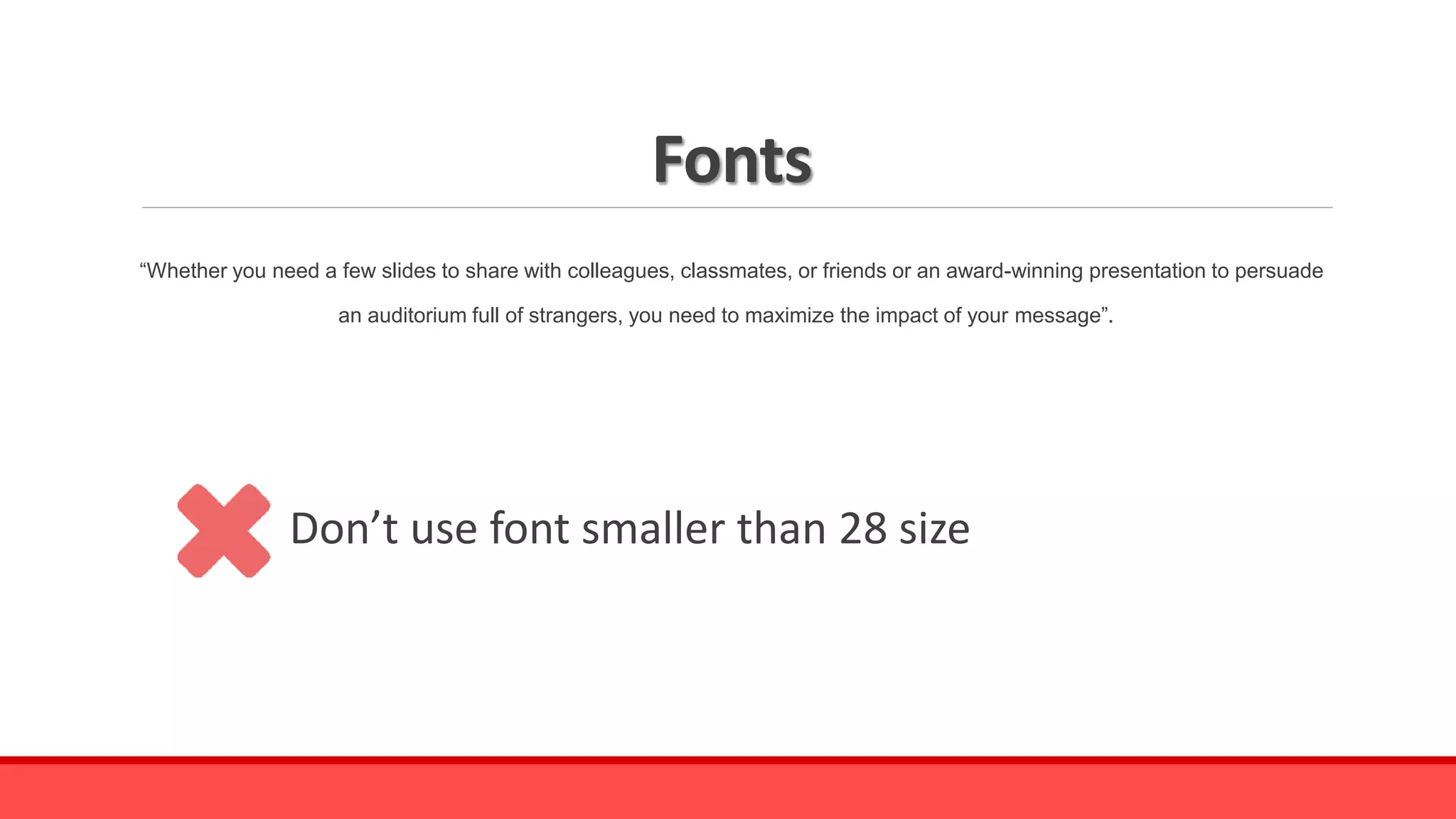 Fonts
“Whether you need a few slides to share with colleagues, classmates, or friends or an award-winning presentation to persuade
an auditorium full of strangers, you need to maximize the impact of your message”.
Don’t use font smaller than 28 size
 