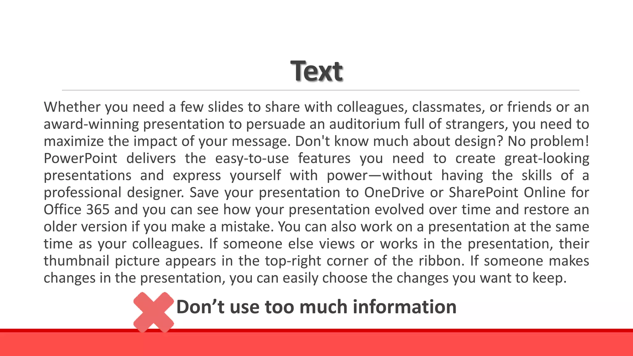 Text
Whether you need a few slides to share with colleagues, classmates, or friends or an
award-winning presentation to persuade an auditorium full of strangers, you need to
maximize the impact of your message. Don't know much about design? No problem!
PowerPoint delivers the easy-to-use features you need to create great-looking
presentations and express yourself with power—without having the skills of a
professional designer. Save your presentation to OneDrive or SharePoint Online for
Office 365 and you can see how your presentation evolved over time and restore an
older version if you make a mistake. You can also work on a presentation at the same
time as your colleagues. If someone else views or works in the presentation, their
thumbnail picture appears in the top-right corner of the ribbon. If someone makes
changes in the presentation, you can easily choose the changes you want to keep.
Don’t use too much information
 