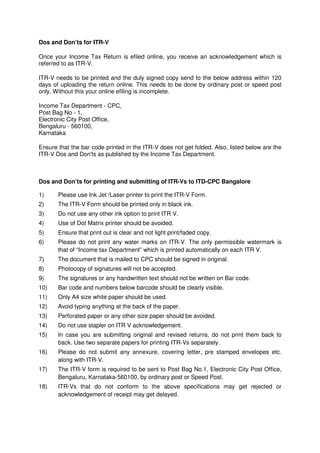 Dos and Don’ts for ITR-V

Once your Income Tax Return is efiled online, you receive an acknowledgement which is
referred to as ITR-V.

ITR-V needs to be printed and the duly signed copy send to the below address within 120
days of uploading the return online. This needs to be done by ordinary post or speed post
only. Without this your online efiling is incomplete.

Income Tax Department - CPC,
Post Bag No - 1,
Electronic City Post Office,
Bengaluru - 560100,
Karnataka

Ensure that the bar code printed in the ITR-V does not get folded. Also, listed below are the
ITR-V Dos and Don'ts as published by the Income Tax Department.



Dos and Don’ts for printing and submitting of ITR-Vs to ITD-CPC Bangalore

1)     Please use Ink Jet /Laser printer to print the ITR-V Form.
2)     The ITR-V Form should be printed only in black ink.
3)     Do not use any other ink option to print ITR V.
4)     Use of Dot Matrix printer should be avoided.
5)     Ensure that print out is clear and not light print/faded copy.
6)     Please do not print any water marks on ITR-V. The only permissible watermark is
       that of “Income tax Department” which is printed automatically on each ITR V.
7)     The document that is mailed to CPC should be signed in original.
8)     Photocopy of signatures will not be accepted.
9)     The signatures or any handwritten text should not be written on Bar code.
10)    Bar code and numbers below barcode should be clearly visible.
11)    Only A4 size white paper should be used.
12)    Avoid typing anything at the back of the paper.
13)    Perforated paper or any other size paper should be avoided.
14)    Do not use stapler on ITR V acknowledgement.
15)    In case you are submitting original and revised returns, do not print them back to
       back. Use two separate papers for printing ITR-Vs separately.
16)    Please do not submit any annexure, covering letter, pre stamped envelopes etc.
       along with ITR-V.
17)    The ITR-V form is required to be sent to Post Bag No.1, Electronic City Post Office,
       Bengaluru, Karnataka-560100, by ordinary post or Speed Post.
18)    ITR-Vs that do not conform to the above specifications may get rejected or
       acknowledgement of receipt may get delayed.
 