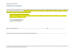Prepared by A. Clifton 2015
This project has been funded with support from the European Commission. This communication reflects the views only of the author, and the Commission cannot be held responsible for any
use which may be made of the information contained therein.
Compliments and complaints:
If, during or after your participation in the mentor-mentee relationship, you have any concerns or complaints about this project, then you can make contact
with the following ‘independent person’ at [Lancaster University] xxxx this contact information and address below should be amended to suit the host
organisation involved in the training and mentoring process:
Professor David Collinson, Head of Department:
Department of Management, Learning and Leadership, Lancaster University Management School, Charles Carter Building, Lancaster University,
Bailrigg, Lancaster, LANCASHIRE LA1 4YX
Email: d.collinson@lancaster.ac.uk
Telephone: +44 1524 510916
Signature of Mentee/Mentor: ………………………………………………………………………………………………………….. Date: …………………………………………………………………
Project location (country and team associated with the training programme): ………………………………………………………………………………………………………………..
 