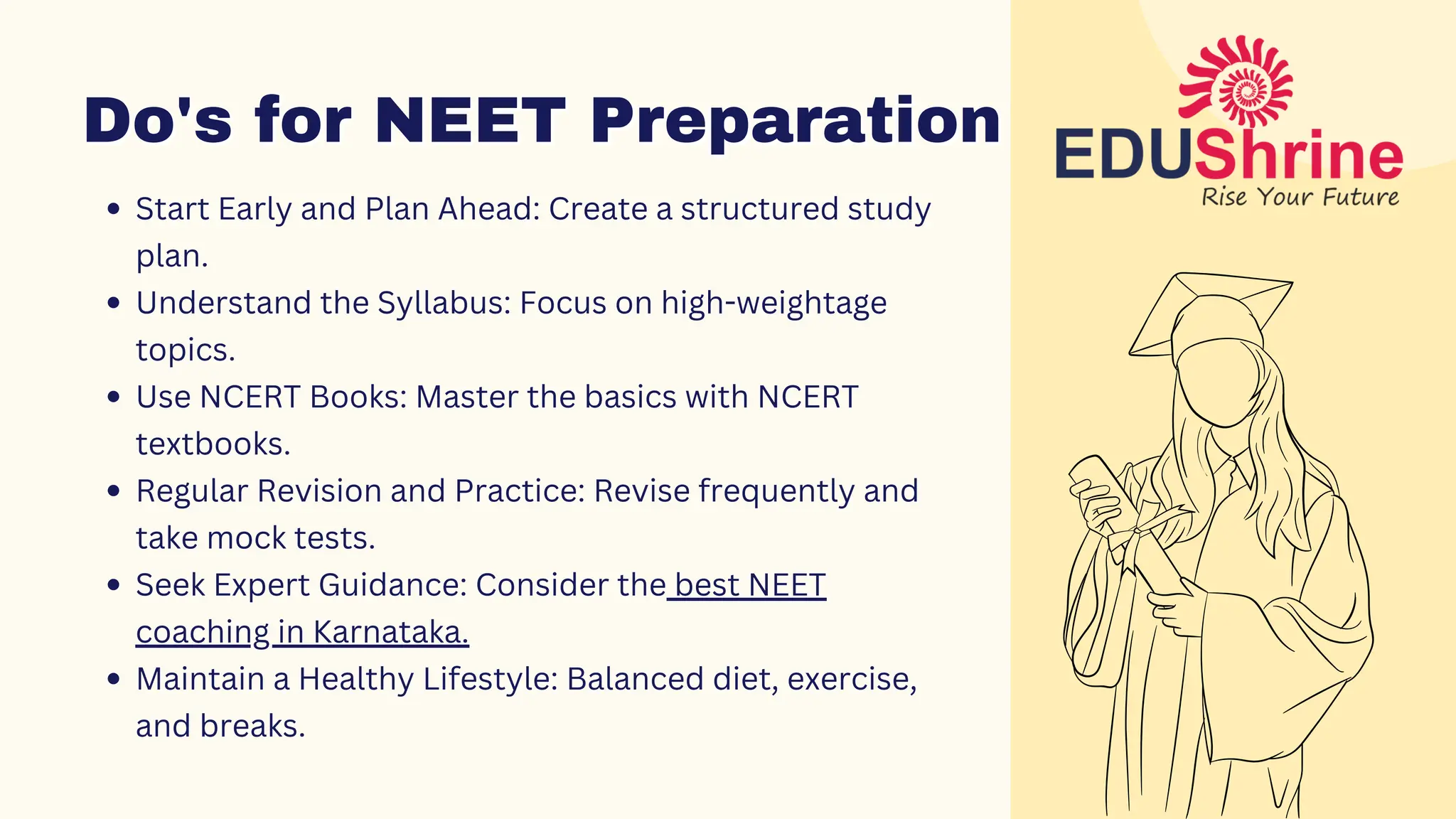 Do's for NEET Preparation
Do's for NEET Preparation
Start Early and Plan Ahead: Create a structured study
plan.
Understand the Syllabus: Focus on high-weightage
topics.
Use NCERT Books: Master the basics with NCERT
textbooks.
Regular Revision and Practice: Revise frequently and
take mock tests.
Seek Expert Guidance: Consider the best NEET
coaching in Karnataka.
Maintain a Healthy Lifestyle: Balanced diet, exercise,
and breaks.
 