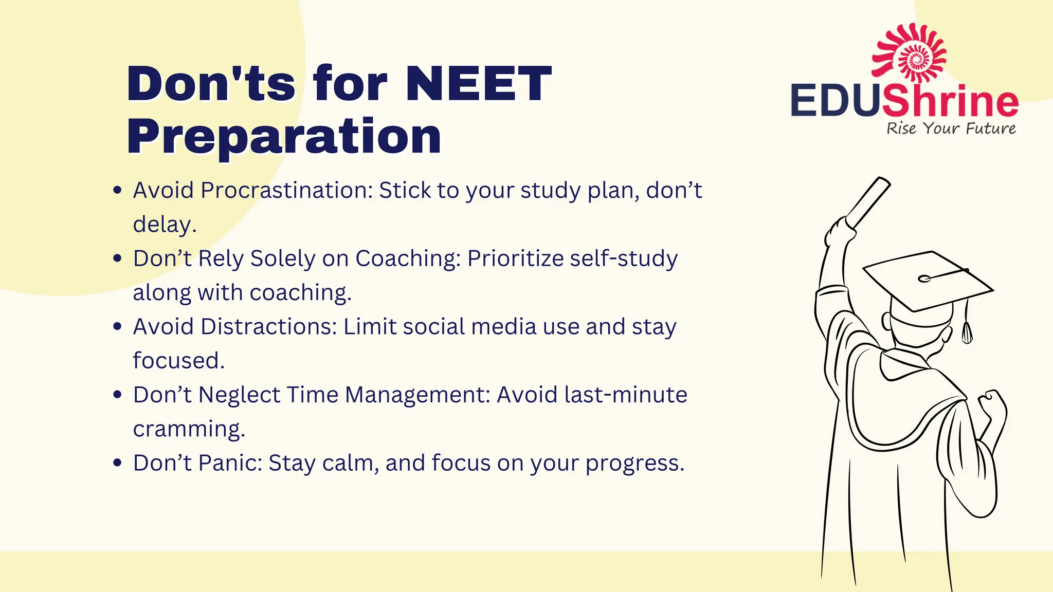 Don'ts for NEET
Don'ts for NEET
Preparation
Preparation
Avoid Procrastination: Stick to your study plan, don’t
delay.
Don’t Rely Solely on Coaching: Prioritize self-study
along with coaching.
Avoid Distractions: Limit social media use and stay
focused.
Don’t Neglect Time Management: Avoid last-minute
cramming.
Don’t Panic: Stay calm, and focus on your progress.
 