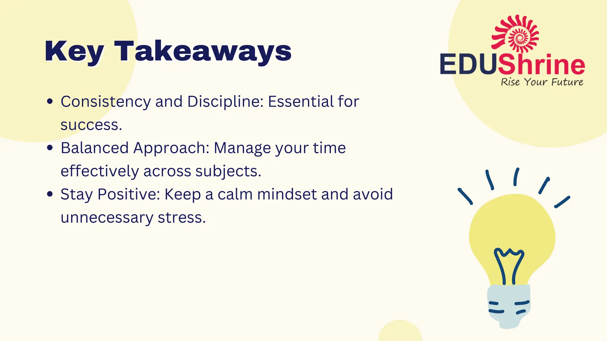 Consistency and Discipline: Essential for
success.
Balanced Approach: Manage your time
effectively across subjects.
Stay Positive: Keep a calm mindset and avoid
unnecessary stress.
Key Takeaways
Key Takeaways
 
