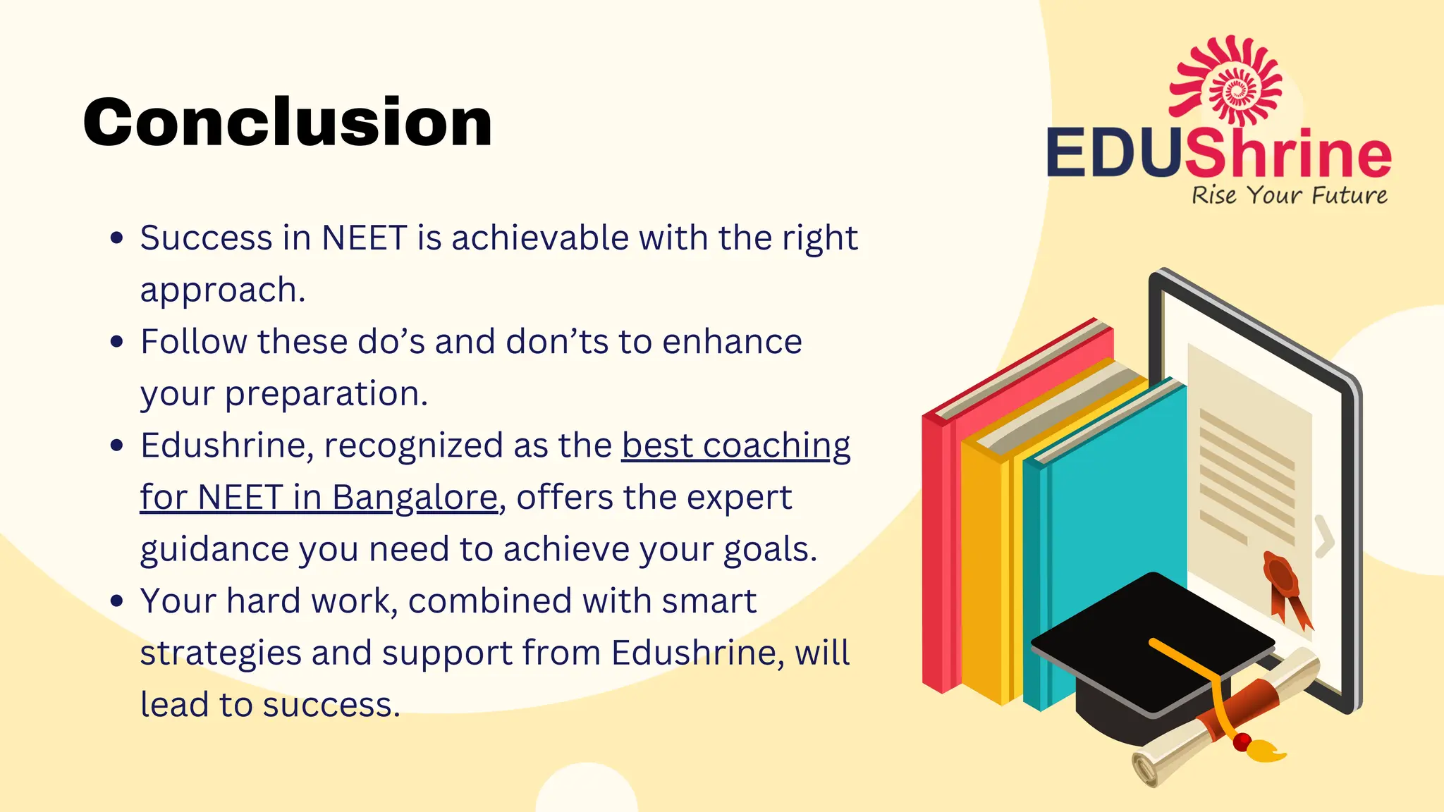 Conclusion
Success in NEET is achievable with the right
approach.
Follow these do’s and don’ts to enhance
your preparation.
Edushrine, recognized as the best coaching
for NEET in Bangalore, offers the expert
guidance you need to achieve your goals.
Your hard work, combined with smart
strategies and support from Edushrine, will
lead to success.
 