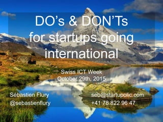 DO’s & DON’Ts
for startups going
international
Sébastien Flury seb@startupolic.com
@sebastienflury +41 78 822 96 47
Swiss ICT Week
October 29th, 2015
 
