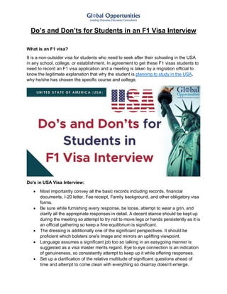 Do’s and Don’ts for Students in an F1 Visa Interview
What is an F1 visa?
It is a non-outsider visa for students who need to seek after their schooling in the USA
in any school, college, or establishment. In agreement to get these F1 visas students to
need to record an F1 visa application and a meeting is taken by a migration official to
know the legitimate explanation that why the student is planning to study in the USA,
why he/she has chosen the specific course and college.
Do's in USA Visa Interview:
 Most importantly convey all the basic records including records, financial
documents, I-20 letter, Fee receipt, Family background, and other obligatory visa
forms.
 Be sure while furnishing every response, be loose, attempt to wear a grin, and
clarify all the appropriate responses in detail. A decent stance should be kept up
during the meeting so attempt to try not to move legs or hands persistently as it is
an official gathering so keep a fine equilibrium is significant.
 The dressing is additionally one of the significant perspectives. It should be
proficient which bolsters one's Image and mirrors an uplifting viewpoint.
 Language assumes a significant job too so talking in an easygoing manner is
suggested as a visa master merits regard. Eye to eye connection is an indication
of genuineness, so consistently attempt to keep up it while offering responses.
 Set up a clarification of the relative multitude of significant questions ahead of
time and attempt to come clean with everything so disarray doesn't emerge.
 