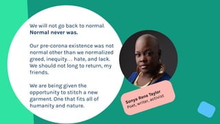 We will not go back to normal.
Normal never was.
Our pre-corona existence was not
normal other than we normalized
greed, inequity… hate, and lack.
We should not long to return, my
friends.
We are being given the
opportunity to stitch a new
garment. One that fits all of
humanity and nature.
Sonya Rene Taylor
Poet, writer, activist
 