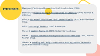 Blakiston, R. Testing and Customizing the Primo Interface. (2018).
Blakiston, R. Usability Testing: A Practical Guide for Librarians. (2014). Rowman &
Littlefield.
Budiu, R. You Are Not the User: The False Consensus Effect. (2017). Nielsen Norman
Group.
Hall, E. Just Enough Research. (2014). A Book Apart.
Moran, K. Usability Testing 101. (2019). Nielsen Norman Group.
Rohrer, C. When to Use Which User-Experience Research Methods. (2014). Nielsen
Norman Group.
Sherwin, K. Breaking Web Design Conventions = Breaking the User Experience.
(2014). Nielsen Norman Group.
REFERENCES
 