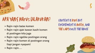 Apa yang harus dilakukan?
Rajin-rajin balas komen
Rajin-rajin ajak kawan kasih komen
di postingan kita juga
Rajin-rajin ngelike postingan orang
Rajin-rajin komen di postingan orang
(tapi jangan nyepam)
Rajin-rajin....
CONTENT IS KING BUT
ENGAGEMENT IS QUEEN, AND
THE LADY RULES THE HOUSE
5
 