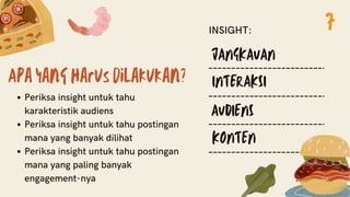 Apa yang harus dilakukan?
Periksa insight untuk tahu
karakteristik audiens
Periksa insight untuk tahu postingan
mana yang banyak dilihat
Periksa insight untuk tahu postingan
mana yang paling banyak
engagement-nya
JANGKAUAN
INTERAKSI
AUDIENS
KONTEN
INSIGHT: 7
 