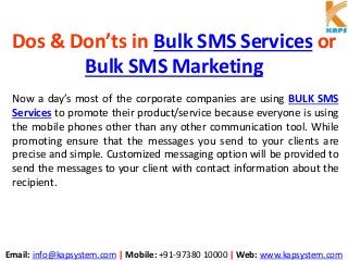 Email: info@kapsystem.com | Mobile: +91-97380 10000 | Web: www.kapsystem.com
Dos & Don’ts in Bulk SMS Services or
Bulk SMS Marketing
Now a day’s most of the corporate companies are using BULK SMS
Services to promote their product/service because everyone is using
the mobile phones other than any other communication tool. While
promoting ensure that the messages you send to your clients are
precise and simple. Customized messaging option will be provided to
send the messages to your client with contact information about the
recipient.
 