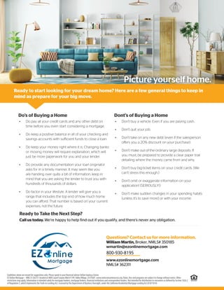 Picture yourself home.
Do’s of Buying a Home
Ready to Take the Next Step?
Call us today. We’re happy to help find out if you qualify, and there’s never any obligation.
Ready to start looking for your dream home? Here are a few general things to keep in
mind as prepare for your big move.
• Do pay all your credit cards and any other debt on
time before you even start considering a mortgage.
• Do keep a positive balance in all of your checking and
savings accounts with sufficient funds to close a loan.
• Do keep your money right where it is. Changing banks
or moving money will require explanation, which will
just be more paperwork for you and your lender.
• Do provide any documentation your loan originator
asks for in a timely manner. It may seem like you
are handing over quite a bit of information, keep in
mind that you are asking the lender to trust you with
hundreds of thousands of dollars.
• Do factor in your lifestyle. A lender will give you a
range that includes the top end of how much home
you can afford. That number is based on your current
expenses, not the future.
Dont’s of Buying a Home
• Don’t buy a vehicle. Even if you are paying cash.
• Don’t quit your job.
• Don’t take on any new debt (even if the salesperson
offers you a 20% discount on your purchase).
• Don’t make out-of-the-ordinary large deposits. If
you must, be prepared to provide a clear paper trail
detailing where the money came from and why.
• Don’t buy big-ticket items on your credit cards. (We
can’t stress this enough.)
• Don’t omit or exaggerate information on your
application! (SERIOUSLY!)
• Don’t make sudden changes in your spending habits
(unless it’s to save more) or with your income.
Guidelines above are meant for suggestions only. Please speak to your ﬁnancial advisor before buying a home.
EZ Online Mortgage – NMLS # 362311 located at 4804 Laurel Canyon Blvd #1199,ValleyVillage, CA 91607. www.nmlsconsumeraccess.org. Rates, fees and programs are subject to change without notice. Other
restrictions may apply. Information is intended solely for mortgage bankers, mortgage brokers, ﬁnancial institutions and correspondent lenders. Not intended for distribution to consumers as deﬁned by Section 1026.2
of Regulation Z, which implements theTruth-in-Lending Act. Licensed by the Department of Business Oversight, under the California Residential Mortgage Lending Act (01871814)
Questions? Contact us for more information.
William Martin, Broker, NMLS# 350185
wmartin@ezonlinemortgage.com
(626) 253-4400
www.ezonlinemortgage.com
NMLS# 362311
800-930-8195
 