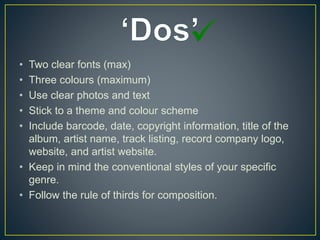 • Two clear fonts (max)
• Three colours (maximum)
• Use clear photos and text
• Stick to a theme and colour scheme
• Include barcode, date, copyright information, title of the
album, artist name, track listing, record company logo,
website, and artist website.
• Keep in mind the conventional styles of your specific
genre.
• Follow the rule of thirds for composition.
 