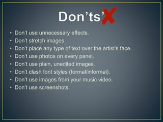 • Don’t use unnecessary effects.
• Don’t stretch images.
• Don’t place any type of text over the artist’s face.
• Don’t use photos on every panel.
• Don’t use plain, unedited images.
• Don’t clash font styles (formal/informal).
• Don’t use images from your music video.
• Don’t use screenshots.
 