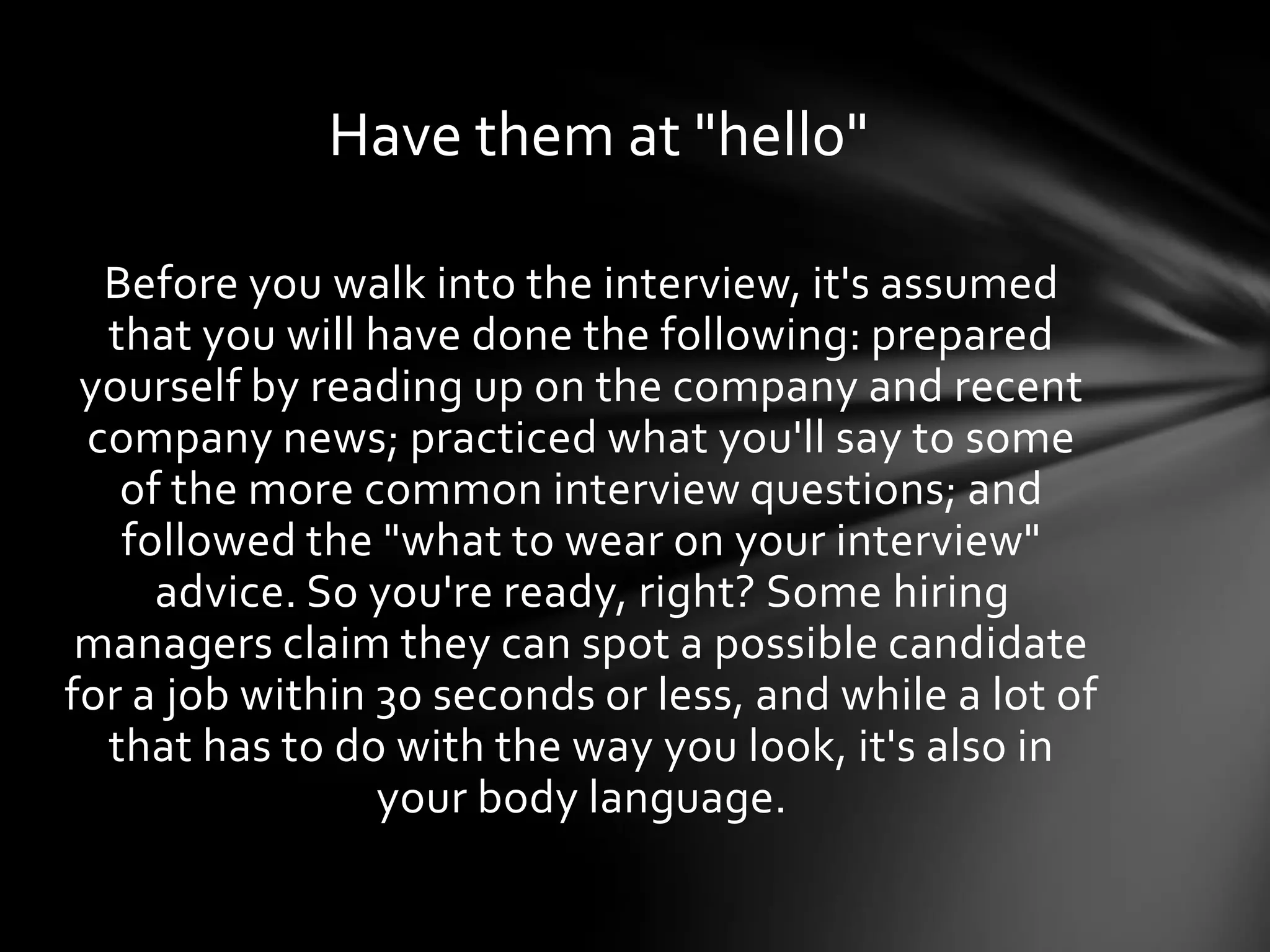 Before you walk into the interview, it's assumed
that you will have done the following: prepared
yourself by reading up on the company and recent
company news; practiced what you'll say to some
of the more common interview questions; and
followed the "what to wear on your interview"
advice. So you're ready, right? Some hiring
managers claim they can spot a possible candidate
for a job within 30 seconds or less, and while a lot of
that has to do with the way you look, it's also in
your body language.
Have them at "hello"
 