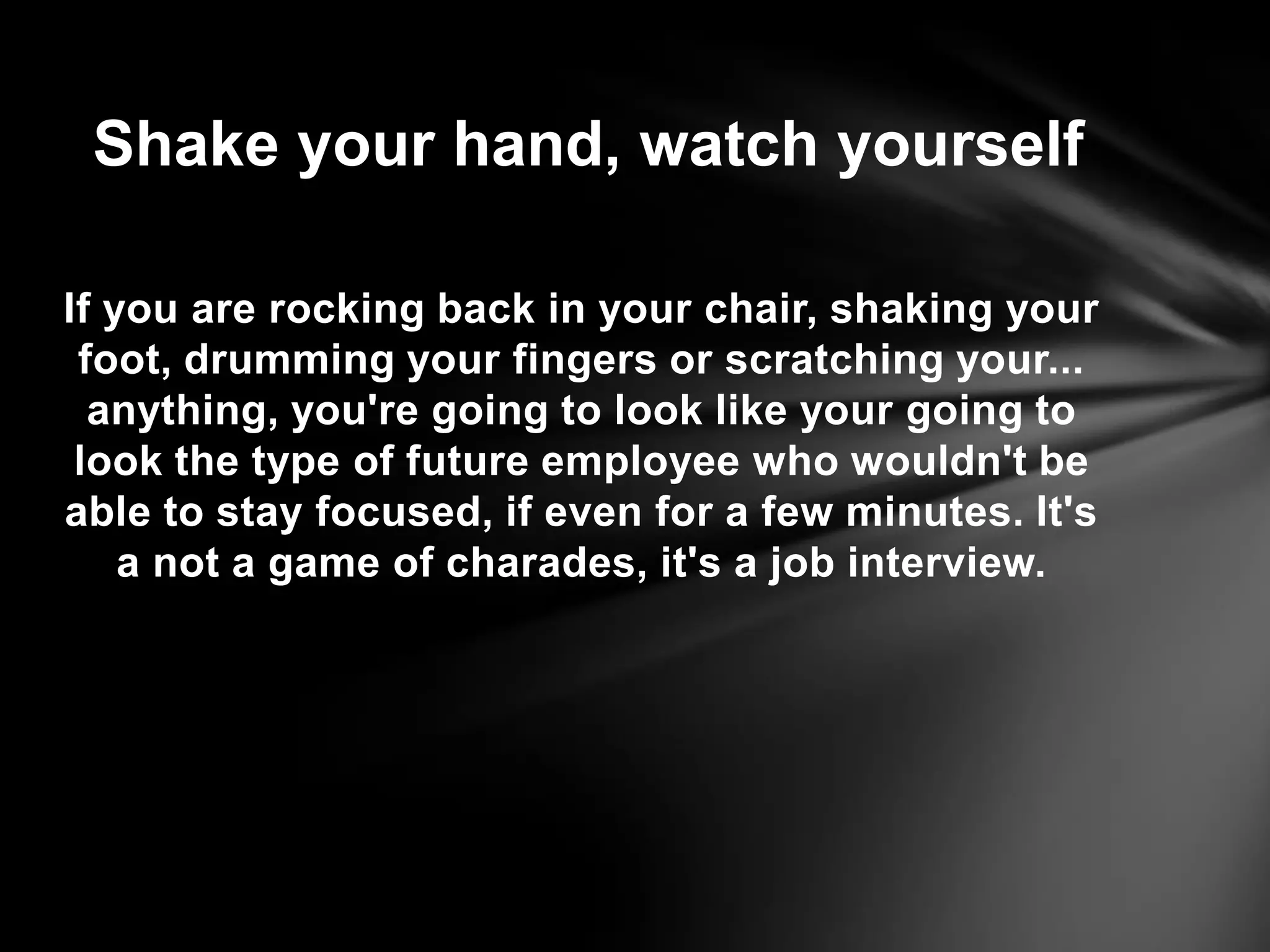 If you are rocking back in your chair, shaking your
foot, drumming your fingers or scratching your...
anything, you're going to look like your going to
look the type of future employee who wouldn't be
able to stay focused, if even for a few minutes. It's
a not a game of charades, it's a job interview.
Shake your hand, watch yourself
 