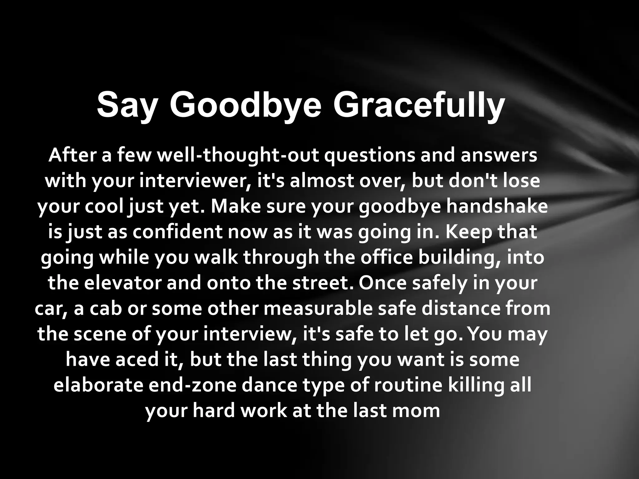 After a few well-thought-out questions and answers
with your interviewer, it's almost over, but don't lose
your cool just yet. Make sure your goodbye handshake
is just as confident now as it was going in. Keep that
going while you walk through the office building, into
the elevator and onto the street. Once safely in your
car, a cab or some other measurable safe distance from
the scene of your interview, it's safe to let go.You may
have aced it, but the last thing you want is some
elaborate end-zone dance type of routine killing all
your hard work at the last mom
Say Goodbye Gracefully
 