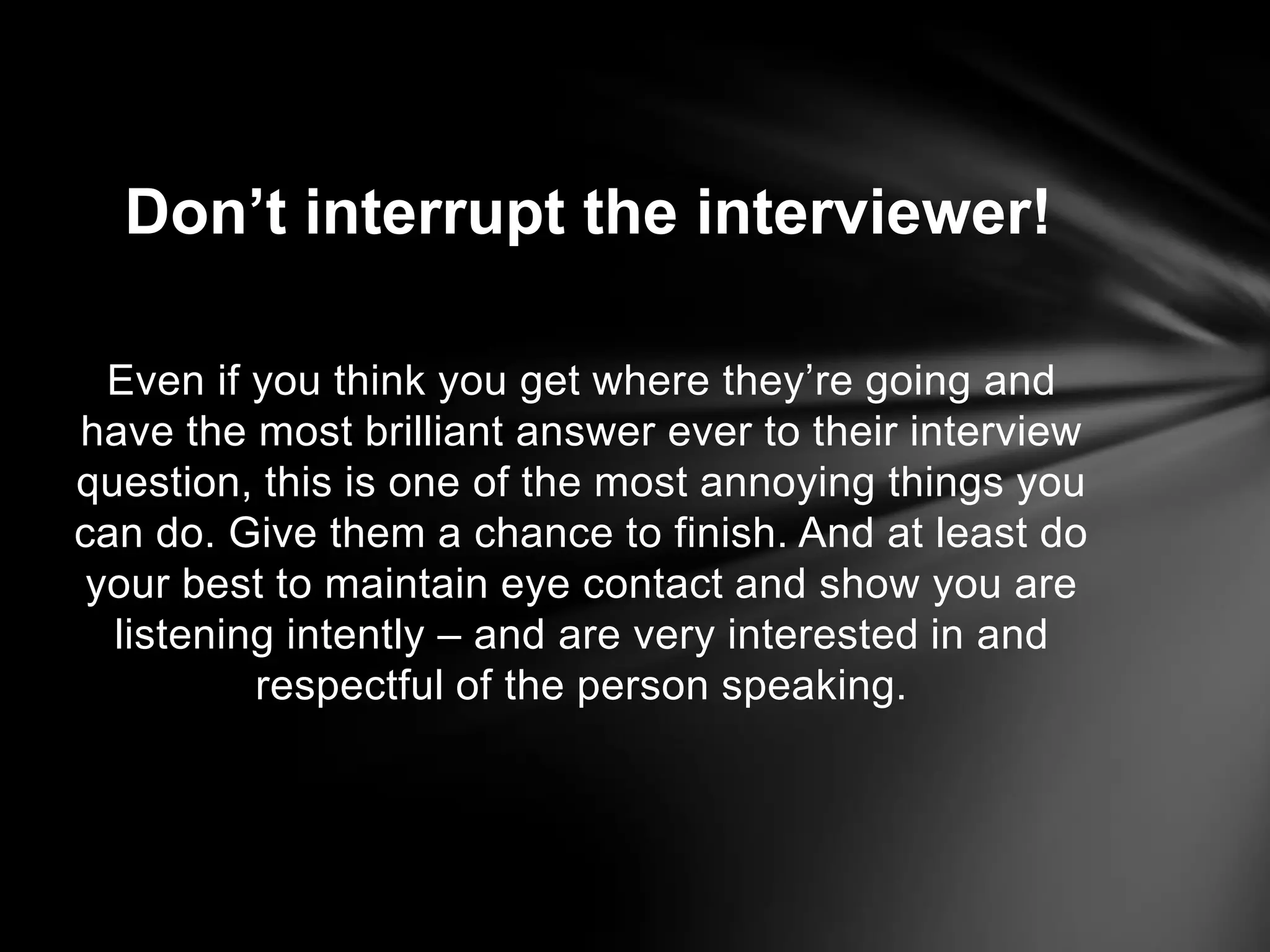Even if you think you get where they’re going and
have the most brilliant answer ever to their interview
question, this is one of the most annoying things you
can do. Give them a chance to finish. And at least do
your best to maintain eye contact and show you are
listening intently – and are very interested in and
respectful of the person speaking.
Don’t interrupt the interviewer!
 