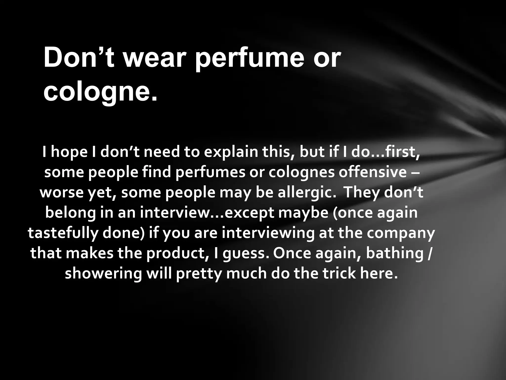 I hope I don’t need to explain this, but if I do…first,
some people find perfumes or colognes offensive –
worse yet, some people may be allergic. They don’t
belong in an interview…except maybe (once again
tastefully done) if you are interviewing at the company
that makes the product, I guess. Once again, bathing /
showering will pretty much do the trick here.
Don’t wear perfume or
cologne.
 