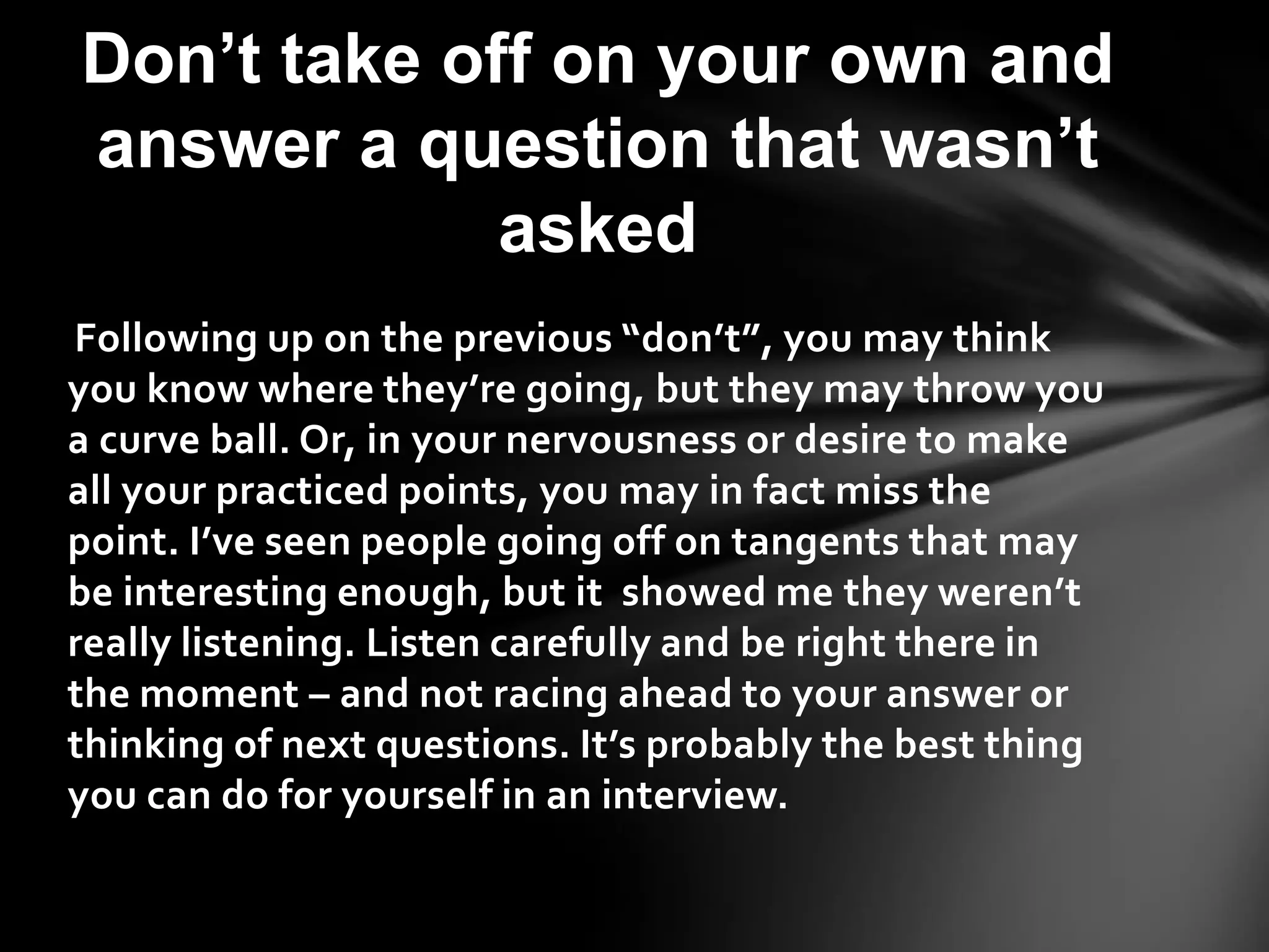 Following up on the previous “don’t”, you may think
you know where they’re going, but they may throw you
a curve ball. Or, in your nervousness or desire to make
all your practiced points, you may in fact miss the
point. I’ve seen people going off on tangents that may
be interesting enough, but it showed me they weren’t
really listening. Listen carefully and be right there in
the moment – and not racing ahead to your answer or
thinking of next questions. It’s probably the best thing
you can do for yourself in an interview.
Don’t take off on your own and
answer a question that wasn’t
asked
 