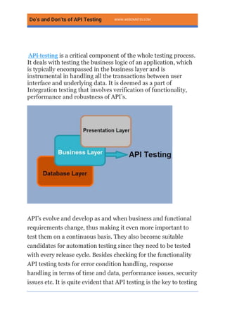 Do’s and Don’ts of API Testing WWW.WEBOMATES.COM
API testing is a critical component of the whole testing process.
It deals with testing the business logic of an application, which
is typically encompassed in the business layer and is
instrumental in handling all the transactions between user
interface and underlying data. It is deemed as a part of
Integration testing that involves verification of functionality,
performance and robustness of API’s.
API’s evolve and develop as and when business and functional
requirements change, thus making it even more important to
test them on a continuous basis. They also become suitable
candidates for automation testing since they need to be tested
with every release cycle. Besides checking for the functionality
API testing tests for error condition handling, response
handling in terms of time and data, performance issues, security
issues etc. It is quite evident that API testing is the key to testing
 