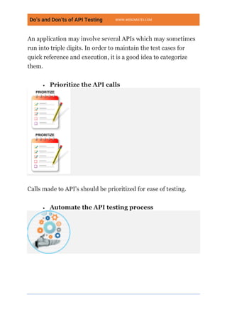 Do’s and Don’ts of API Testing WWW.WEBOMATES.COM
An application may involve several APIs which may sometimes
run into triple digits. In order to maintain the test cases for
quick reference and execution, it is a good idea to categorize
them.
• Prioritize the API calls
Calls made to API’s should be prioritized for ease of testing.
• Automate the API testing process
 