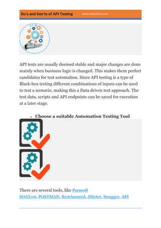 Do’s and Don’ts of API Testing WWW.WEBOMATES.COM
API tests are usually deemed stable and major changes are done
mainly when business logic is changed. This makes them perfect
candidates for test automation. Since API testing is a type of
Black-box testing different combinations of inputs can be used
to test a scenario, making this a Data driven test approach. The
test data, scripts and API endpoints can be saved for execution
at a later stage.
• Choose a suitable Automation Testing Tool
There are several tools, like Parasoft
SOATest, POSTMAN, RestAssured, JMeter, Swagger, API
 
