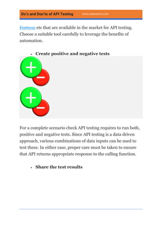 Do’s and Don’ts of API Testing WWW.WEBOMATES.COM
Fortress etc that are available in the market for API testing.
Choose a suitable tool carefully to leverage the benefits of
automation.
• Create positive and negative tests
For a complete scenario check API testing requires to run both,
positive and negative tests. Since API testing is a data driven
approach, various combinations of data inputs can be used to
test these. In either case, proper care must be taken to ensure
that API returns appropriate response to the calling function.
• Share the test results
 