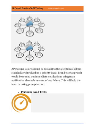 Do’s and Don’ts of API Testing WWW.WEBOMATES.COM
API testing failure should be brought to the attention of all the
stakeholders involved on a priority basis. Even better approach
would be to send out immediate notifications using team
notification channels in event of any failure. This will help the
team in taking prompt action.
• Perform Load Tests
 