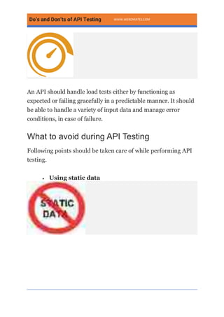 Do’s and Don’ts of API Testing WWW.WEBOMATES.COM
An API should handle load tests either by functioning as
expected or failing gracefully in a predictable manner. It should
be able to handle a variety of input data and manage error
conditions, in case of failure.
What to avoid during API Testing
Following points should be taken care of while performing API
testing.
• Using static data
 