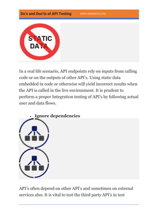 Do’s and Don’ts of API Testing WWW.WEBOMATES.COM
In a real life scenario, API endpoints rely on inputs from calling
code or on the outputs of other API’s. Using static data
embedded in code or otherwise will yield incorrect results when
the API is called in the live environment. It is prudent to
perform a proper Integration testing of API’s by following actual
user and data flows.
• Ignore dependencies
API’s often depend on other API’s and sometimes on external
services also. It is vital to test the third party API’s in test
 